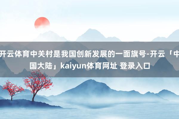 开云体育中关村是我国创新发展的一面旗号-开云「中国大陆」kaiyun体育网址 登录入口