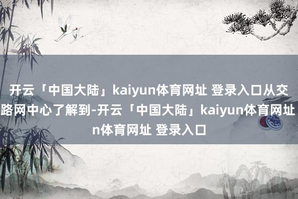 开云「中国大陆」kaiyun体育网址 登录入口从交通运输部路网中心了解到-开云「中国大陆」kaiyun体育网址 登录入口