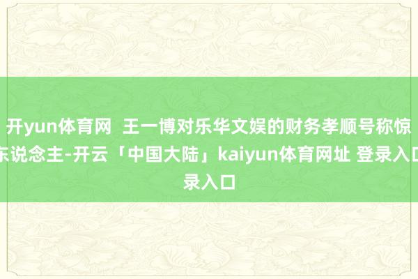 开yun体育网  王一博对乐华文娱的财务孝顺号称惊东说念主-开云「中国大陆」kaiyun体育网址 登录入口
