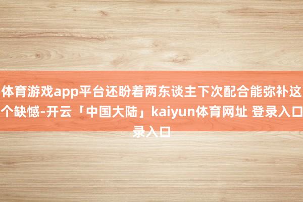 体育游戏app平台还盼着两东谈主下次配合能弥补这个缺憾-开云「中国大陆」kaiyun体育网址 登录入口
