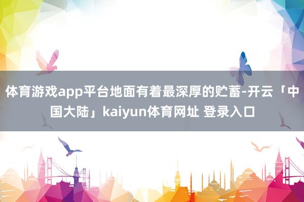 体育游戏app平台地面有着最深厚的贮蓄-开云「中国大陆」kaiyun体育网址 登录入口