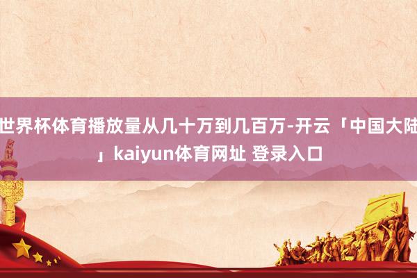 世界杯体育播放量从几十万到几百万-开云「中国大陆」kaiyun体育网址 登录入口