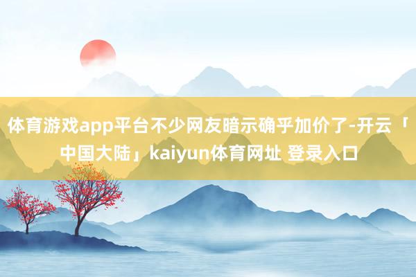 体育游戏app平台不少网友暗示确乎加价了-开云「中国大陆」kaiyun体育网址 登录入口