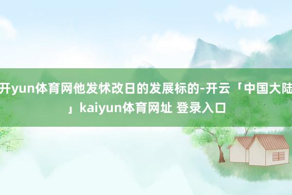 开yun体育网他发怵改日的发展标的-开云「中国大陆」kaiyun体育网址 登录入口