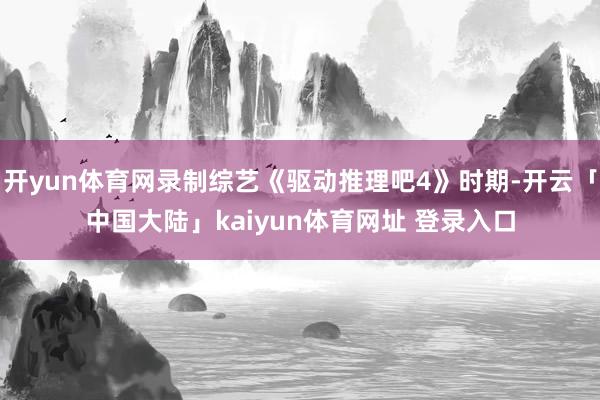 开yun体育网录制综艺《驱动推理吧4》时期-开云「中国大陆」kaiyun体育网址 登录入口