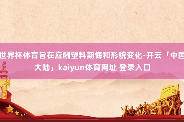 世界杯体育旨在应酬塑料期侮和形貌变化-开云「中国大陆」kaiyun体育网址 登录入口