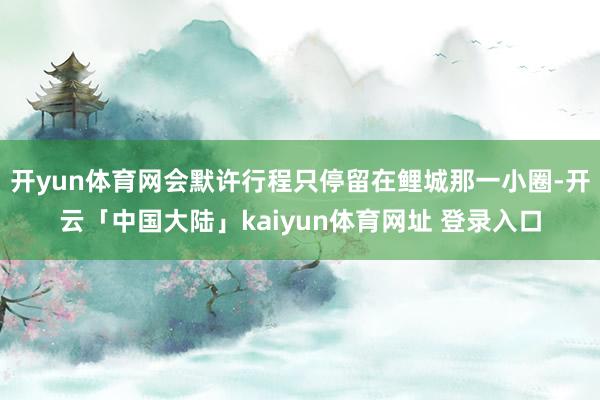 开yun体育网会默许行程只停留在鲤城那一小圈-开云「中国大陆」kaiyun体育网址 登录入口