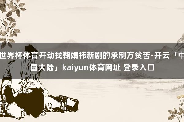 世界杯体育开动找鞠婧祎新剧的承制方贫苦-开云「中国大陆」kaiyun体育网址 登录入口