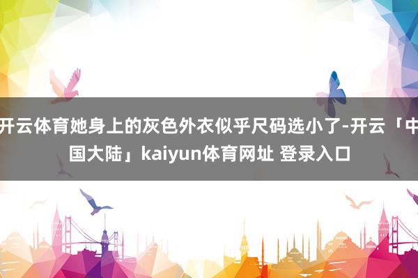开云体育她身上的灰色外衣似乎尺码选小了-开云「中国大陆」kaiyun体育网址 登录入口