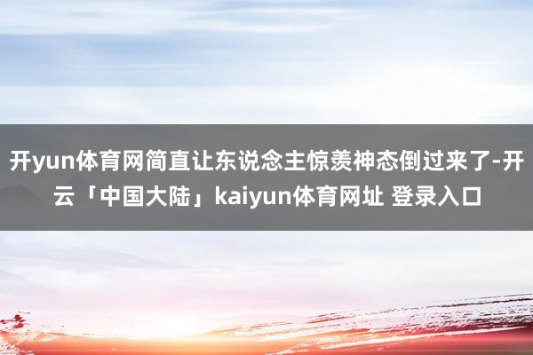 开yun体育网简直让东说念主惊羡神态倒过来了-开云「中国大陆」kaiyun体育网址 登录入口