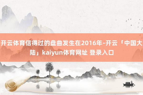 开云体育信得过的盘曲发生在2016年-开云「中国大陆」kaiyun体育网址 登录入口