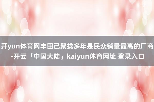 开yun体育网丰田已聚拢多年是民众销量最高的厂商-开云「中国大陆」kaiyun体育网址 登录入口
