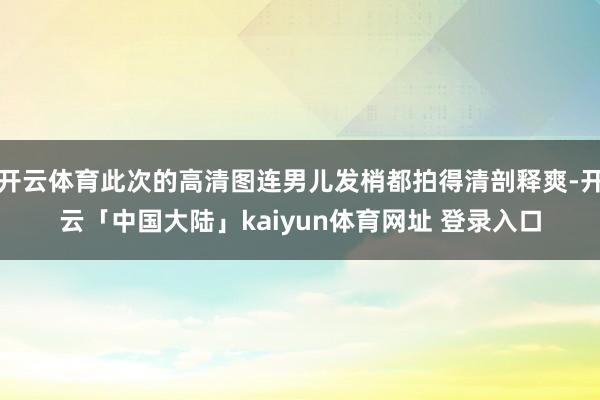 开云体育此次的高清图连男儿发梢都拍得清剖释爽-开云「中国大陆」kaiyun体育网址 登录入口