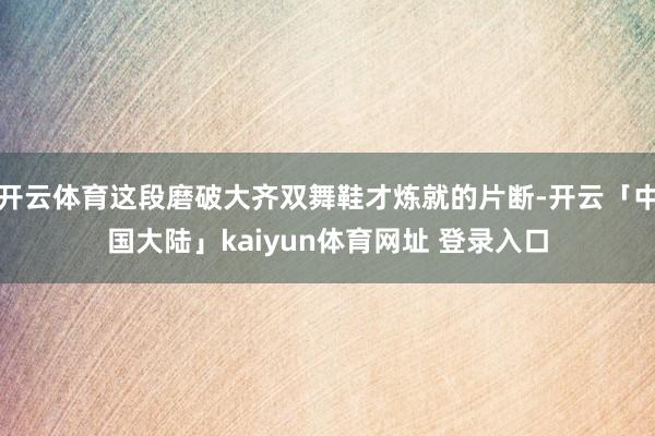 开云体育这段磨破大齐双舞鞋才炼就的片断-开云「中国大陆」kaiyun体育网址 登录入口