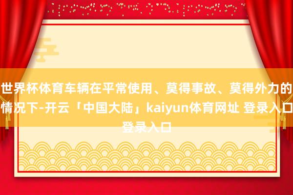 世界杯体育车辆在平常使用、莫得事故、莫得外力的情况下-开云「中国大陆」kaiyun体育网址 登录入口