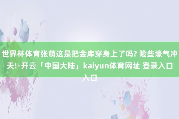世界杯体育张萌这是把金库穿身上了吗? 险些壕气冲天!-开云「中国大陆」kaiyun体育网址 登录入口