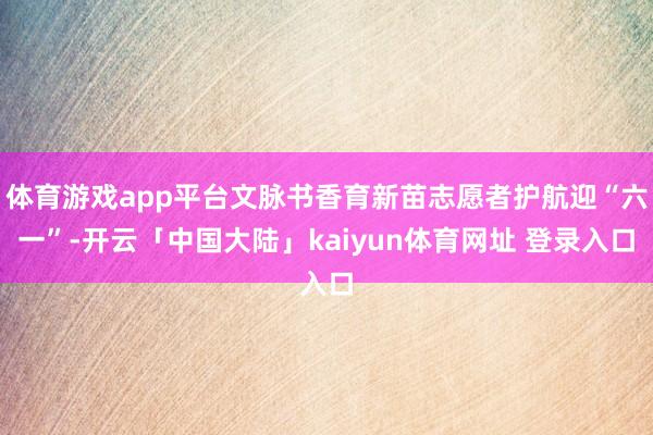 体育游戏app平台文脉书香育新苗志愿者护航迎“六一”-开云「中国大陆」kaiyun体育网址 登录入口