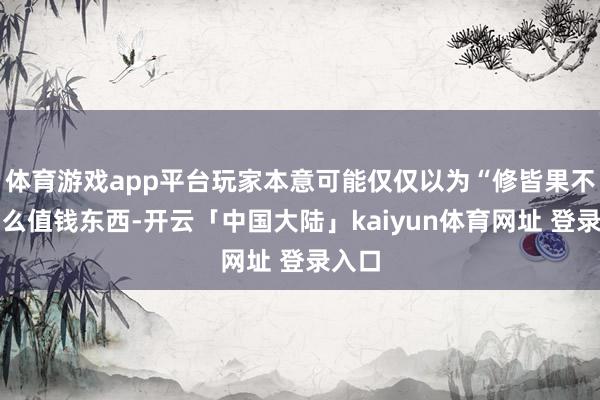 体育游戏app平台玩家本意可能仅仅以为“修皆果不是什么值钱东西-开云「中国大陆」kaiyun体育网址 登录入口