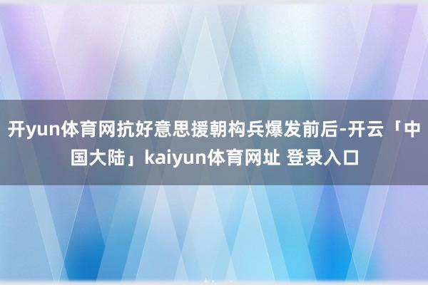 开yun体育网抗好意思援朝构兵爆发前后-开云「中国大陆」kaiyun体育网址 登录入口