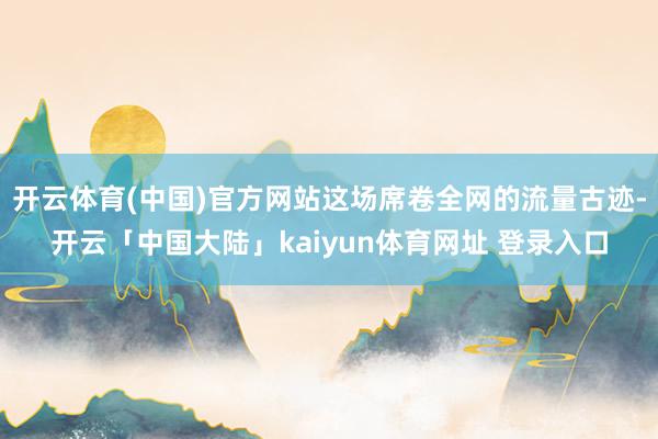 开云体育(中国)官方网站这场席卷全网的流量古迹-开云「中国大陆」kaiyun体育网址 登录入口