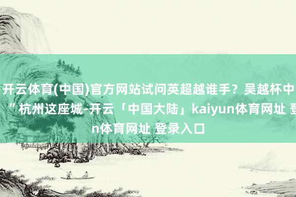 开云体育(中国)官方网站试问英超越谁手？吴越杯中见真章！”杭州这座城-开云「中国大陆」kaiyun体育网址 登录入口