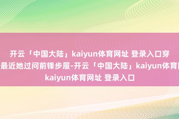 开云「中国大陆」kaiyun体育网址 登录入口穿搭立场百变！最近她过问前锋步履-开云「中国大陆」kaiyun体育网址 登录入口