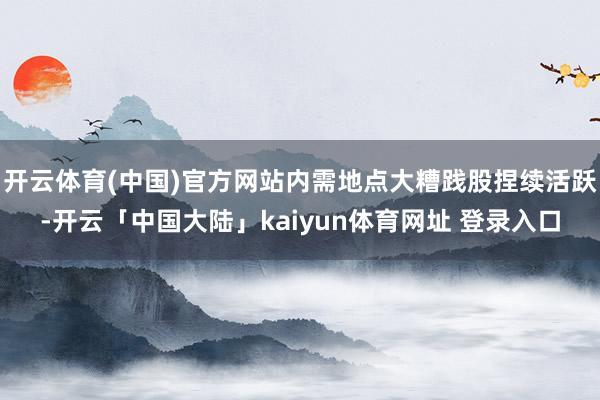 开云体育(中国)官方网站内需地点大糟践股捏续活跃-开云「中国大陆」kaiyun体育网址 登录入口
