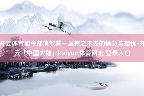 开云体育如今却消散着一层挥之不去的懆急与担忧-开云「中国大陆」kaiyun体育网址 登录入口