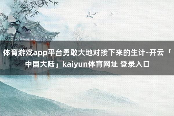 体育游戏app平台勇敢大地对接下来的生计-开云「中国大陆」kaiyun体育网址 登录入口