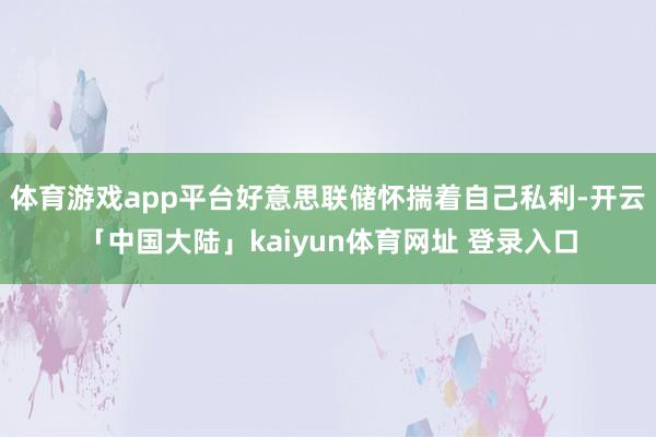 体育游戏app平台好意思联储怀揣着自己私利-开云「中国大陆」kaiyun体育网址 登录入口