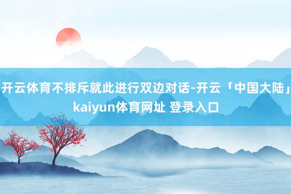 开云体育不排斥就此进行双边对话-开云「中国大陆」kaiyun体育网址 登录入口