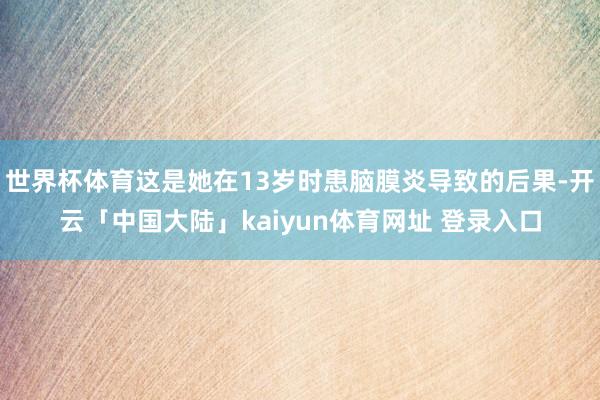 世界杯体育这是她在13岁时患脑膜炎导致的后果-开云「中国大陆」kaiyun体育网址 登录入口