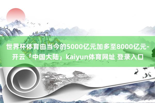 世界杯体育由当今的5000亿元加多至8000亿元-开云「中国大陆」kaiyun体育网址 登录入口