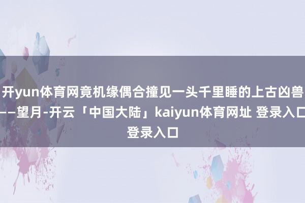 开yun体育网竟机缘偶合撞见一头千里睡的上古凶兽——望月-开云「中国大陆」kaiyun体育网址 登录入口