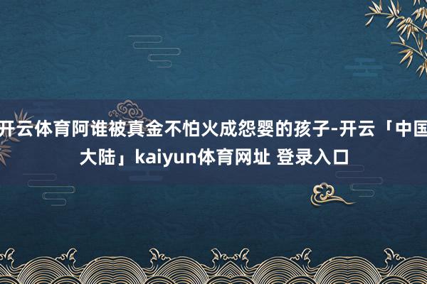 开云体育阿谁被真金不怕火成怨婴的孩子-开云「中国大陆」kaiyun体育网址 登录入口