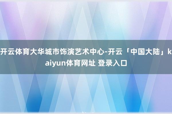 开云体育大华城市饰演艺术中心-开云「中国大陆」kaiyun体育网址 登录入口