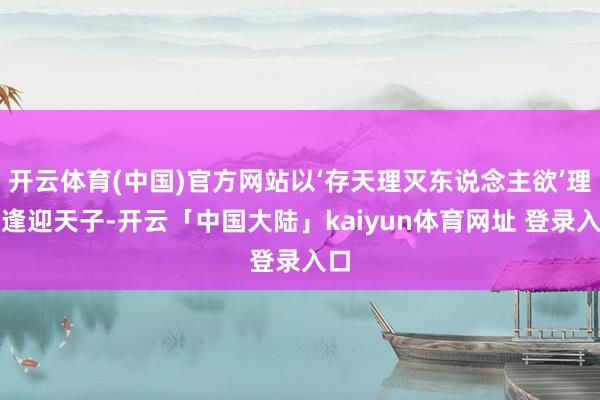 开云体育(中国)官方网站以‘存天理灭东说念主欲’理念逢迎天子-开云「中国大陆」kaiyun体育网址 登录入口