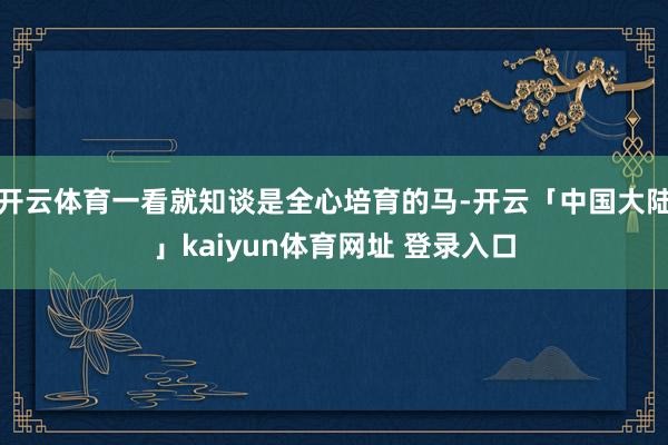 开云体育一看就知谈是全心培育的马-开云「中国大陆」kaiyun体育网址 登录入口
