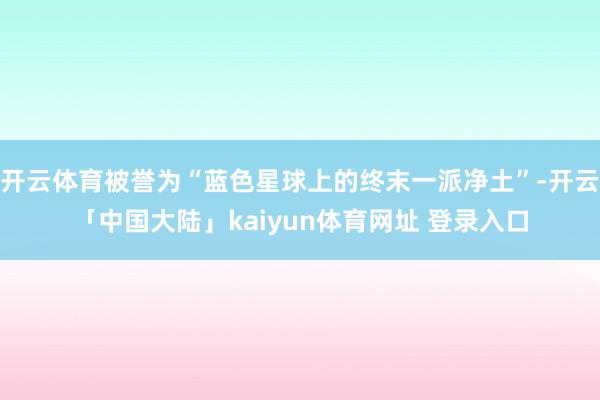 开云体育被誉为“蓝色星球上的终末一派净土”-开云「中国大陆」kaiyun体育网址 登录入口