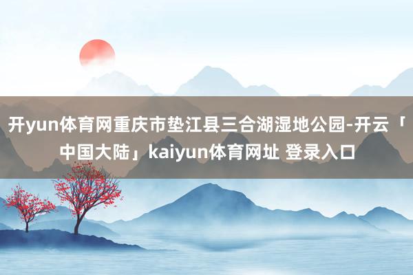 开yun体育网重庆市垫江县三合湖湿地公园-开云「中国大陆」kaiyun体育网址 登录入口