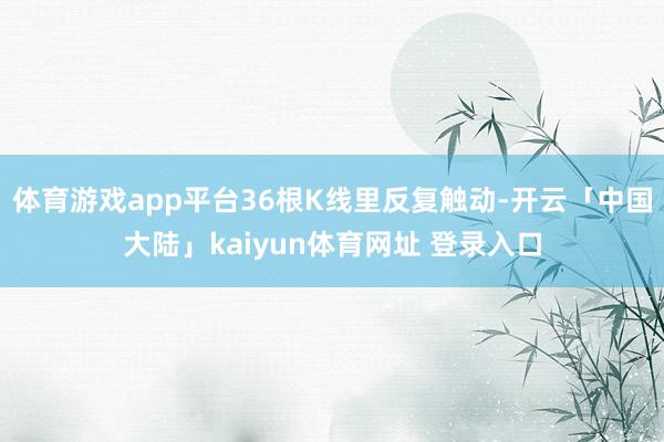 体育游戏app平台36根K线里反复触动-开云「中国大陆」kaiyun体育网址 登录入口