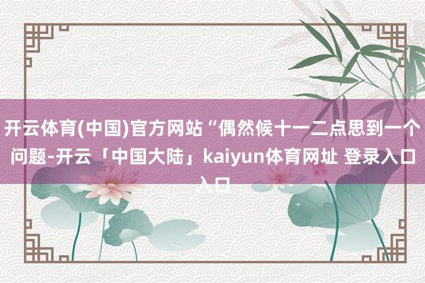 开云体育(中国)官方网站“偶然候十一二点思到一个问题-开云「中国大陆」kaiyun体育网址 登录入口
