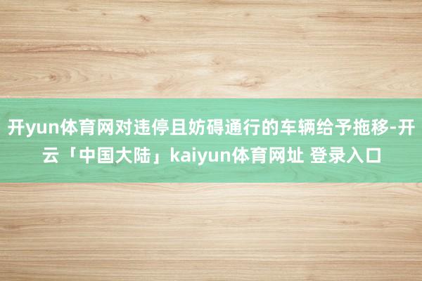 开yun体育网对违停且妨碍通行的车辆给予拖移-开云「中国大陆」kaiyun体育网址 登录入口