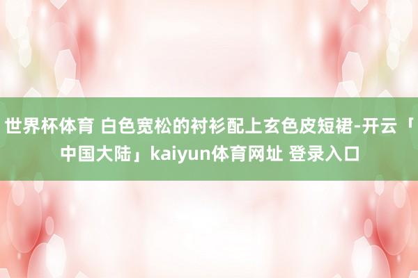 世界杯体育 白色宽松的衬衫配上玄色皮短裙-开云「中国大陆」kaiyun体育网址 登录入口