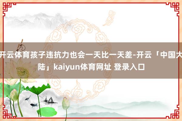 开云体育孩子违抗力也会一天比一天差-开云「中国大陆」kaiyun体育网址 登录入口