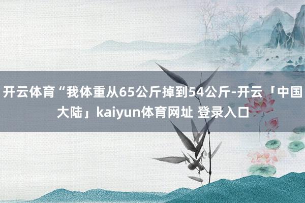开云体育“我体重从65公斤掉到54公斤-开云「中国大陆」kaiyun体育网址 登录入口