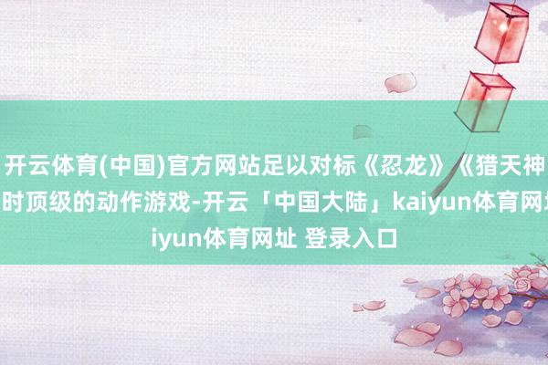 开云体育(中国)官方网站足以对标《忍龙》《猎天神魔女》等其时顶级的动作游戏-开云「中国大陆」kaiyun体育网址 登录入口