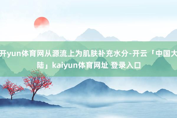 开yun体育网从源流上为肌肤补充水分-开云「中国大陆」kaiyun体育网址 登录入口