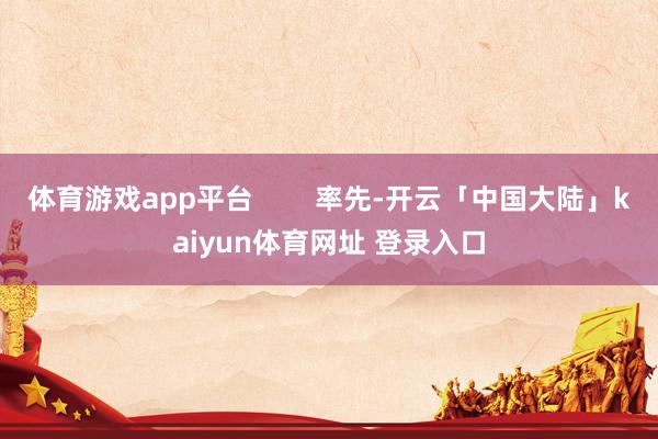 体育游戏app平台        率先-开云「中国大陆」kaiyun体育网址 登录入口