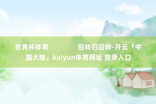 世界杯体育                回转归回转-开云「中国大陆」kaiyun体育网址 登录入口
